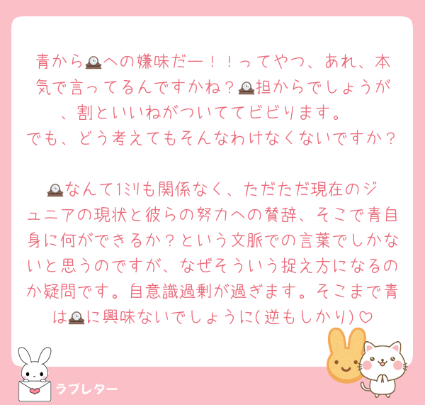 青から🕰️への嫌味だー！！ってやつ、あれ、本気で言ってるんですかね？🕰️担からでしょうが、割といいねがついててビビります。
でも、どう考えてもそんなわけなくないですか？
🕰️なんて1ﾐﾘも関係なく、ただただ現在のジュニアの現状と彼らの努力への賛辞、そこで青自身に何ができるか？という文脈での言葉でしかないと思うのですが、なぜそういう捉え方になるのか疑問です。自意識過剰が過ぎます。そこまで青は🕰️に興味ないでしょうに(逆もしかり)