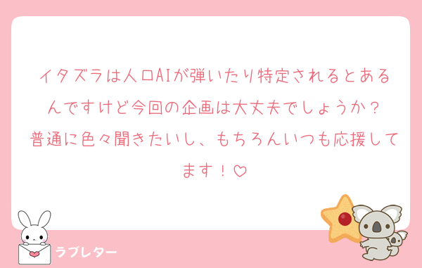イタズラは人口AIが弾いたり特定されるとあるんですけど今回の企画は大丈夫でしょうか？
普通に色々聞きたいし、もちろんいつも応援してます！