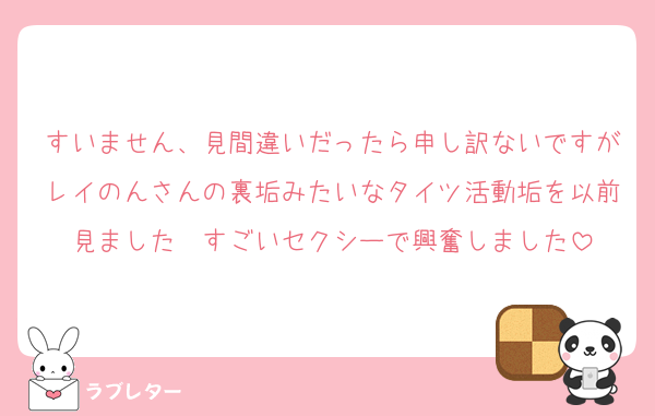 すいません、見間違いだったら申し訳ないですがレイのんさんの裏垢みたいなタイツ活動垢を以前見ました　すごいセクシーで興奮しました