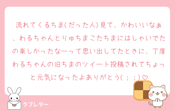 流れてくるちま(だった人)見て、かわいいなぁ、わるちゃんとりゅちまこたちまにはしゃいでたの楽しかったなーって思い出してたときに、丁度わるちゃんの旧ちまのツイート投稿されてちょっと元気になったよありがとう(；；)