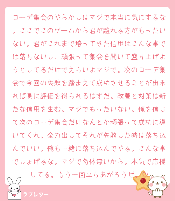 コーデ集会のやらかしはマジで本当に気にするな。ここでこのゲームから君が離れる方がもったいない。君がこれまで培ってきた信用はこんな事では落ちないし、頑張って集会を開いて盛り上げようとしてるだけでえらいよマジで。次のコーデ集会で今回の失敗を踏まえて成功させることが出来れば更に評価を得られるはずだ。改善と対策は新たな信用を生む。マジでもったいない。俺を信じて次のコーデ集会だけなんとか頑張って成功に導いてくれ。全力出してそれが失敗した時は落ち込んでいい。俺も一緒に落ち込んでやる。こんな事でしょげるな。マジで勿体無いから。本気で応援してる。もう一回立ちあがろうぜ。
