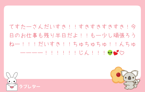 てすたーさんだいすき！！すきすきすきすき！今日のお仕事も残り半日だよ！！もー少し頑張ろうねー！！！だいすき！！ちゅちゅちゅ！！んちゅーーーー！！！！！！じん！！！👽💕