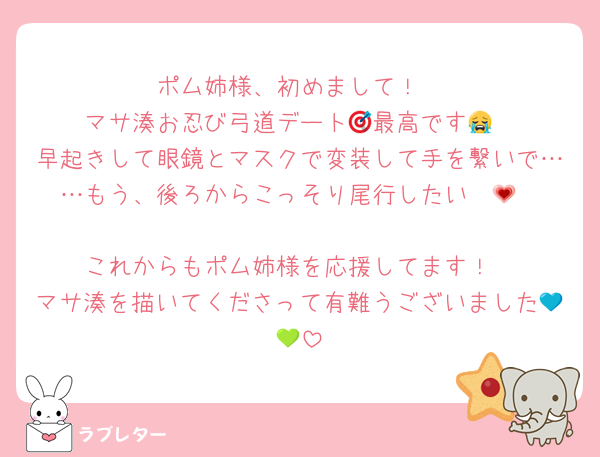 ポム姉様、初めまして！
マサ湊お忍び弓道デート🎯最高です😭
早起きして眼鏡とマスクで変装して手を繋いで……もう、後ろからこっそり尾行したい〜💗

これからもポム姉様を応援してます！
マサ湊を描いてくださって有難うございました💙💚