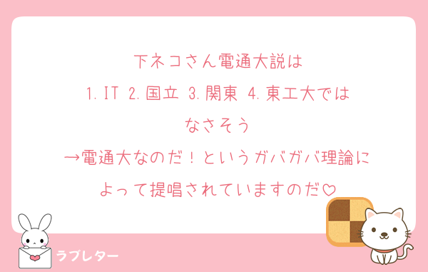 下ネコさん電通大説は
1.IT 2.国立 3.関東 4.東工大ではなさそう
→電通大なのだ！というガバガバ理論に
よって提唱されていますのだ