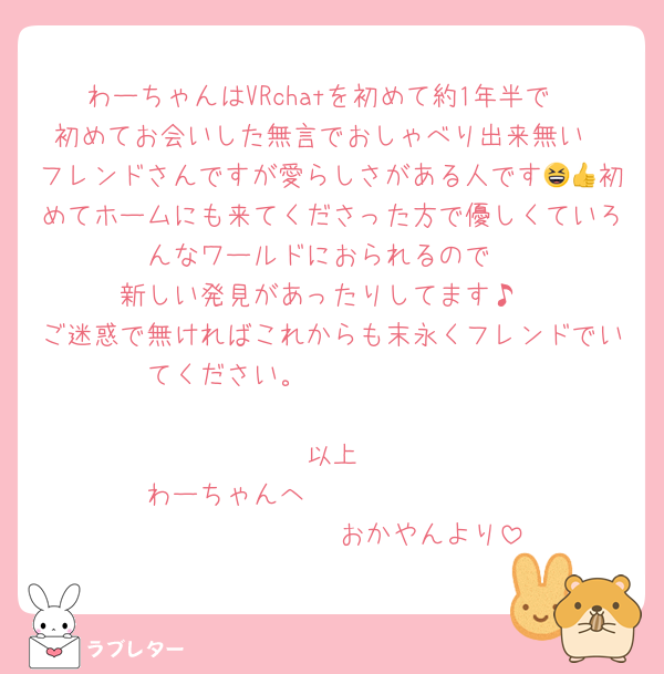 わーちゃんはVRchatを初めて約1年半で
初めてお会いした無言でおしゃべり出来無い
フレンドさんですが愛らしさがある人です😆👍初めてホームにも来てくださった方で優しくていろんなワールドにおられるので
新しい発見があったりしてます♪
ご迷惑で無ければこれからも末永くフレンドでいてください。                                        以上
わーちゃんへ                               おかやんより