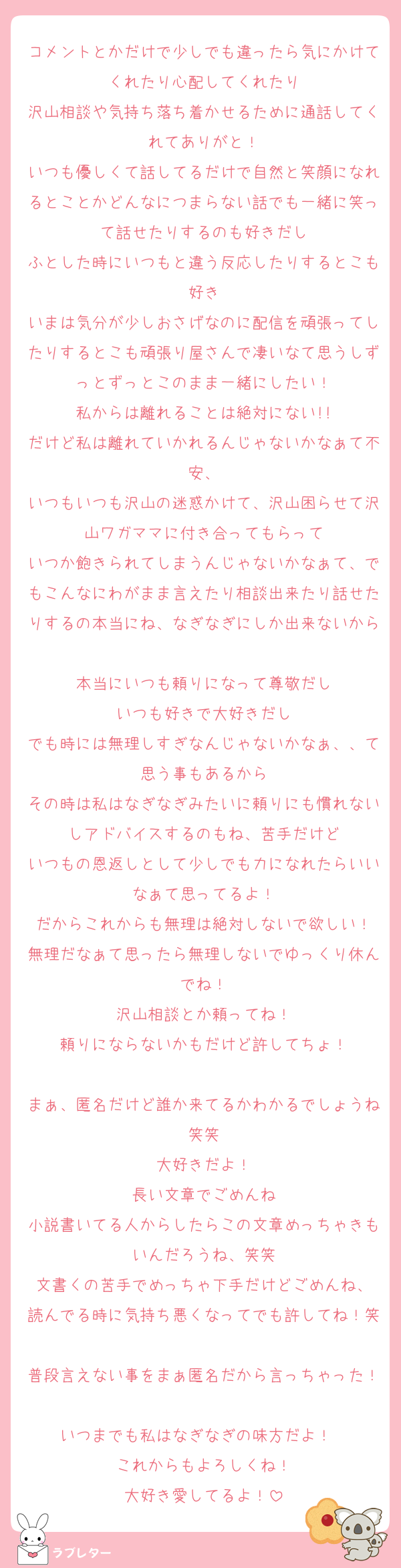 コメントとかだけで少しでも違ったら気にかけてくれたり心配してくれたり
沢山相談や気持ち落ち着かせるために通話してくれてありがと！
いつも優しくて話してるだけで自然と笑顔になれるとことかどんなにつまらない話でも一緒に笑って話せたりするのも好きだし
ふとした時にいつもと違う反応したりするとこも好き
いまは気分が少しおさげなのに配信を頑張ってしたりするとこも頑張り屋さんで凄いなて思うしずっとずっとこのまま一緒にしたい！
私からは離れることは絶対にない!!
だけど私は離れていかれるんじゃないかなぁて不安、
いつもいつも沢山の迷惑かけて、沢山困らせて沢山ワガママに付き合ってもらって
いつか飽きられてしまうんじゃないかなぁて、でもこんなにわがまま言えたり相談出来たり話せたりするの本当にね、なぎなぎにしか出来ないから
本当にいつも頼りになって尊敬だし
いつも好きで大好きだし
でも時には無理しすぎなんじゃないかなぁ、、て思う事もあるから
その時は私はなぎなぎみたいに頼りにも慣れないしアドバイスするのもね、苦手だけど
いつもの恩返しとして少しでも力になれたらいいなぁて思ってるよ！
だからこれからも無理は絶対しないで欲しい！
無理だなぁて思ったら無理しないでゆっくり休んでね！
沢山相談とか頼ってね！
頼りにならないかもだけど許してちょ！

まぁ、匿名だけど誰か来てるかわかるでしょうね笑笑
大好きだよ！
長い文章でごめんね
小説書いてる人からしたらこの文章めっちゃきもいんだろうね、笑笑
文書くの苦手でめっちゃ下手だけどごめんね、
読んでる時に気持ち悪くなってでも許してね！笑
普段言えない事をまぁ匿名だから言っちゃった！
いつまでも私はなぎなぎの味方だよ！♡♡
これからもよろしくね！
大好き愛してるよ！