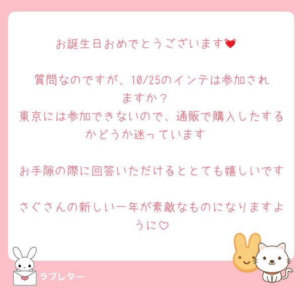 お誕生日おめでとうございます💓

質問なのですが、10/25のインテは参加されますか？
東京には参加できないので、通販で購入したするかどうか迷っています

お手隙の際に回答いただけるととても嬉しいです
さぐさんの新しい一年が素敵なものになりますように