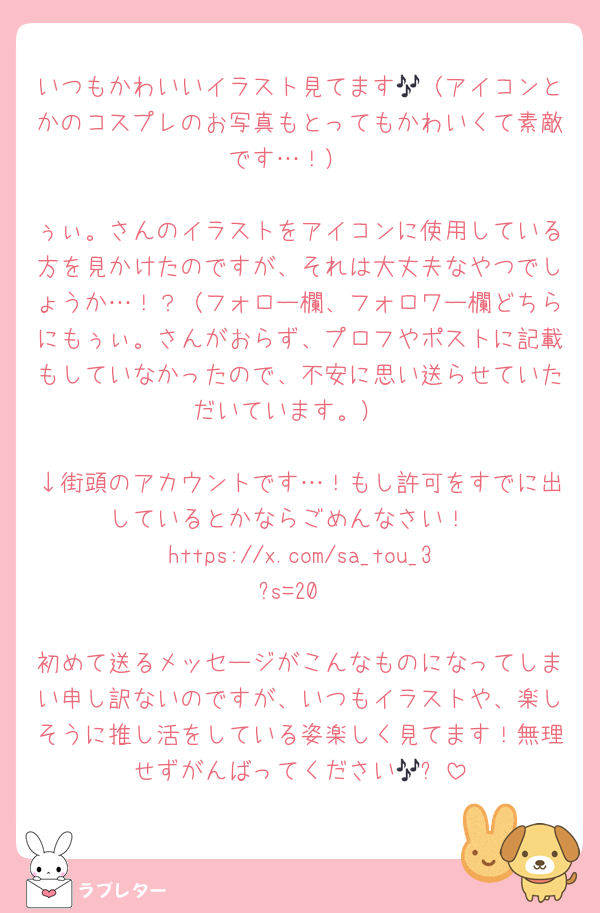 いつもかわいいイラスト見てます🎶（アイコンとかのコスプレのお写真もとってもかわいくて素敵です…！）

ぅぃ。さんのイラストをアイコンに使用している方を見かけたのですが、それは大丈夫なやつでしょうか…！？（フォロー欄、フォロワー欄どちらにもぅぃ。さんがおらず、プロフやポストに記載もしていなかったので、不安に思い送らせていただいています。）

↓街頭のアカウントです…！もし許可をすでに出しているとかならごめんなさい！
https://x.com/sa_tou_3?s=20

初めて送るメッセージがこんなものになってしまい申し訳ないのですが、いつもイラストや、楽しそうに推し活をしている姿楽しく見てます！無理せずがんばってください🎶✨