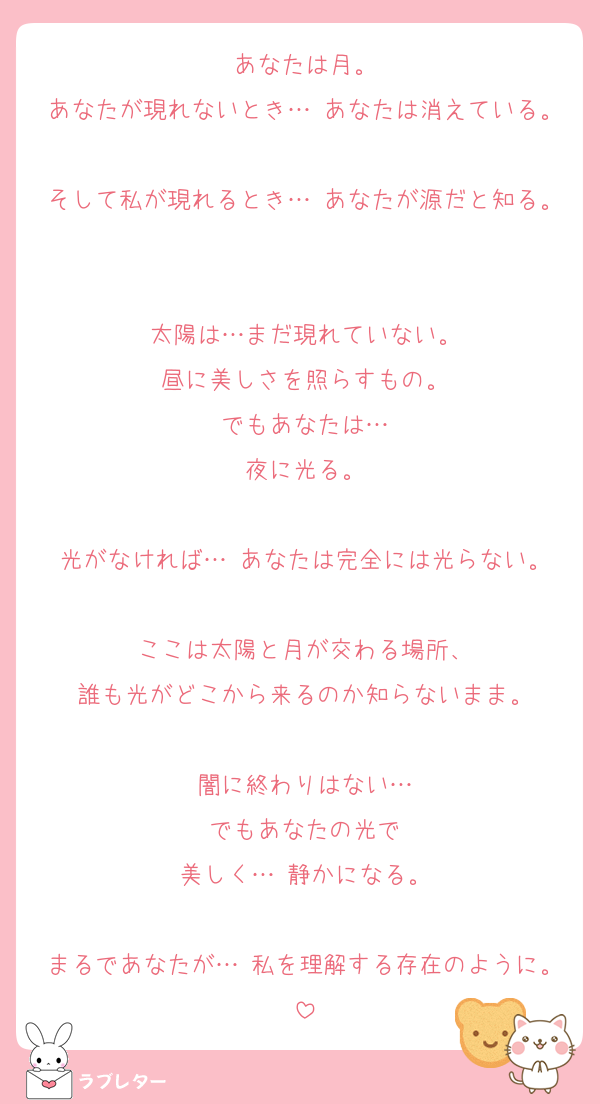 あなたは月。
あなたが現れないとき… あなたは消えている。
そして私が現れるとき… あなたが源だと知る。

太陽は…まだ現れていない。
昼に美しさを照らすもの。
でもあなたは…
夜に光る。

光がなければ… あなたは完全には光らない。

ここは太陽と月が交わる場所、
誰も光がどこから来るのか知らないまま。

闇に終わりはない…
でもあなたの光で
美しく… 静かになる。

まるであなたが… 私を理解する存在のように。