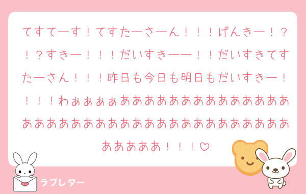 てすてーす！てすたーさーん！！！げんきー！？！？すきー！！！だいすきーー！！だいすきてすたーさん！！！昨日も今日も明日もだいすきー！！！！わぁぁぁぁあああああああああああああああああああああああああああああああああああああああああ！！！