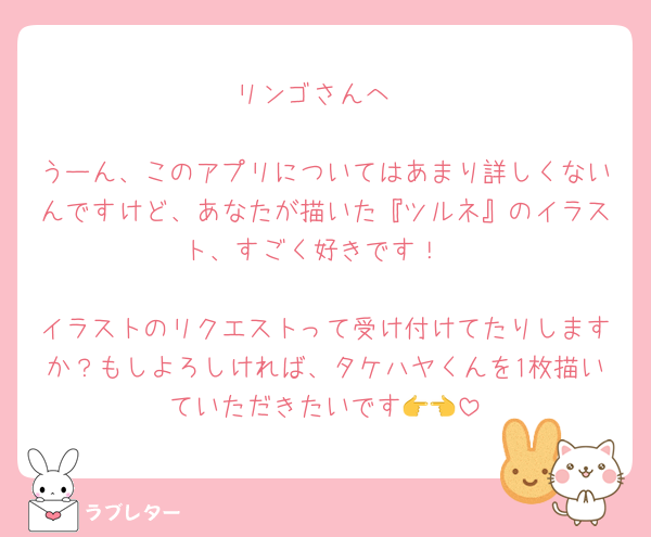 リンゴさんへ

うーん、このアプリについてはあまり詳しくないんですけど、あなたが描いた『ツルネ』のイラスト、すごく好きです！

イラストのリクエストって受け付けてたりしますか？もしよろしければ、タケハヤくんを1枚描いていただきたいです👉👈