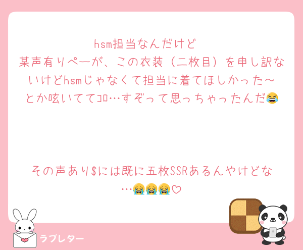 hsm担当なんだけど
某声有りぺーが、この衣装(二枚目)を申し訳ないけどhsmじゃなくて担当に着てほしかった~とか呟いててコロ…すぞって思っちゃったんだ😂
その声あり$には既に五枚SSRあるんやけどな…😭😭😭